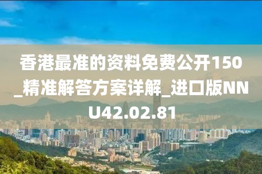 香港最准的资料免费公开150_精准解答方案详解_进口版NNU42.02.81