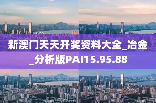 新澳门天天开奖资料大全_冶金_分析版PAI15.95.88