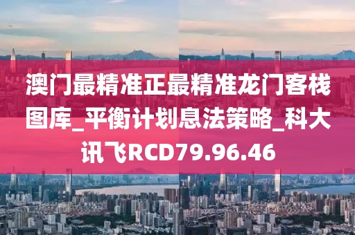 澳门最精准正最精准龙门客栈图库_平衡计划息法策略_科大讯飞RCD79.96.46