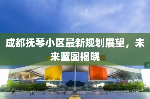 成都抚琴小区最新规划展望，未来蓝图揭晓