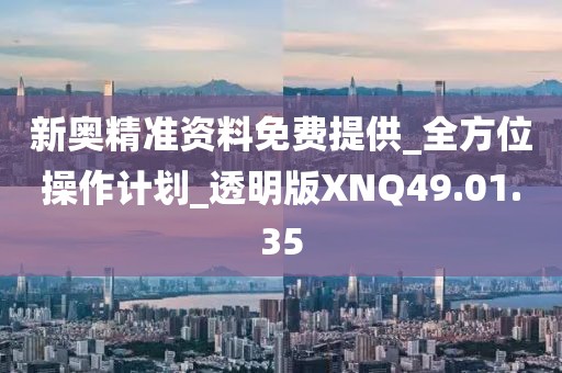 新奥精准资料免费提供_全方位操作计划_透明版XNQ49.01.35