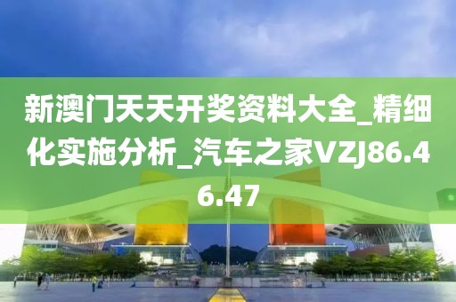 新澳门天天开奖资料大全_精细化实施分析_汽车之家VZJ86.46.47