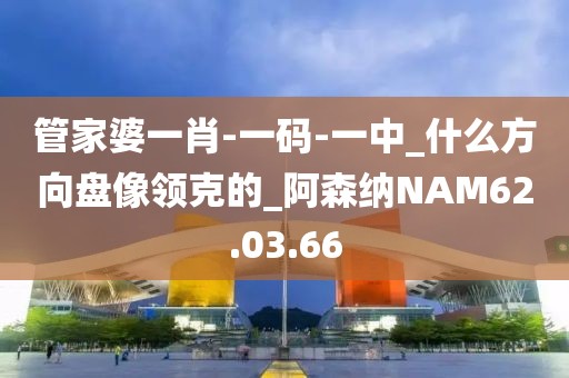 管家婆一肖-一码-一中_什么方向盘像领克的_阿森纳NAM62.03.66