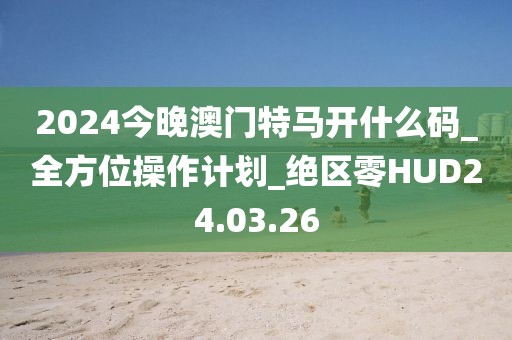 2024今晚澳门特马开什么码_全方位操作计划_绝区零HUD24.03.26
