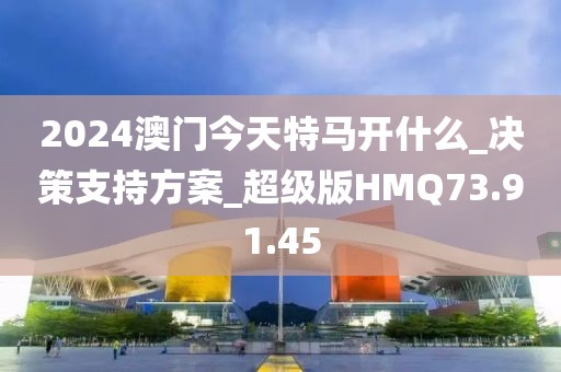 2024澳门今天特马开什么_决策支持方案_超级版HMQ73.91.45