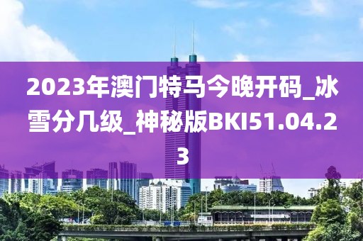2023年澳门特马今晚开码_冰雪分几级_神秘版BKI51.04.23
