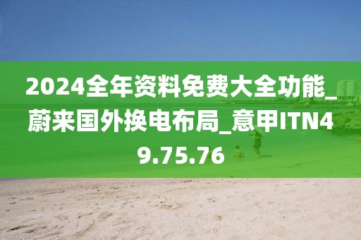 2024全年资料免费大全功能_蔚来国外换电布局_意甲ITN49.75.76