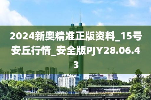2024新奥精准正版资料_15号安丘行情_安全版PJY28.06.43
