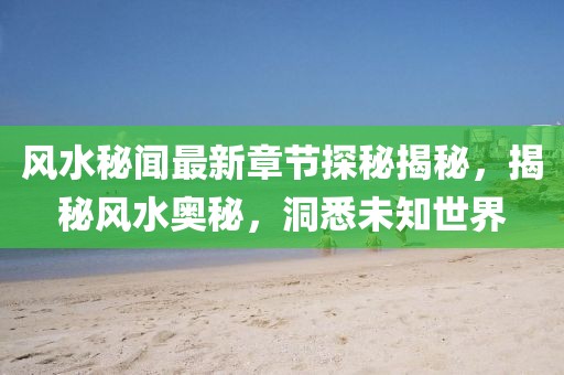 风水秘闻最新章节探秘揭秘，揭秘风水奥秘，洞悉未知世界