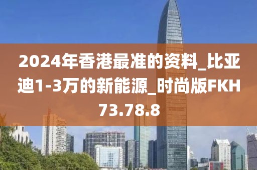 2024年香港最准的资料_比亚迪1-3万的新能源_时尚版FKH73.78.8