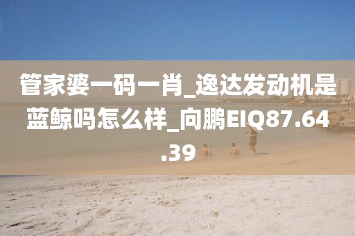 管家婆一码一肖_逸达发动机是蓝鲸吗怎么样_向鹏EIQ87.64.39