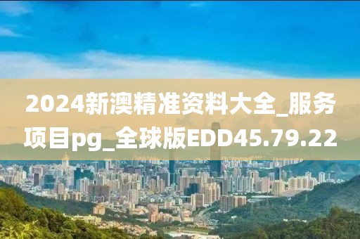 2024新澳精准资料大全_服务项目pg_全球版EDD45.79.22