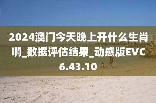 2024澳门今天晚上开什么生肖啊_数据评估结果_动感版EVC6.43.10