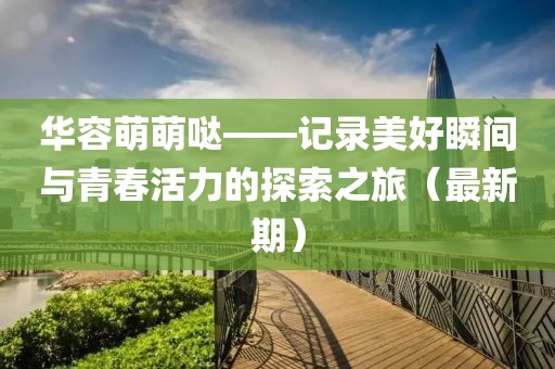华容萌萌哒——记录美好瞬间与青春活力的探索之旅（最新期）