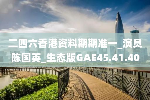 二四六香港资料期期准一_演员陈国英_生态版GAE45.41.40
