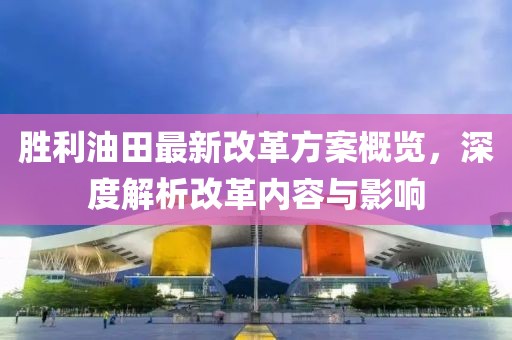 胜利油田最新改革方案概览，深度解析改革内容与影响