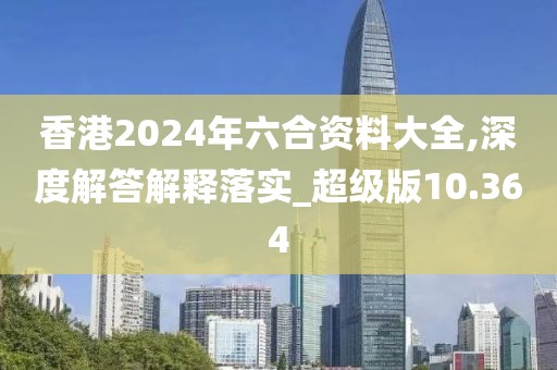 香港2024年六合资料大全,深度解答解释落实_超级版10.364