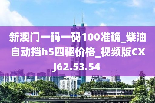 新澳门一码一码100准确_柴油自动挡h5四驱价格_视频版CXJ62.53.54