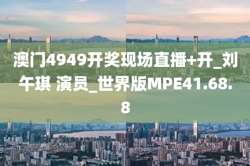 澳门4949开奖现场直播+开_刘午琪 演员_世界版MPE41.68.8