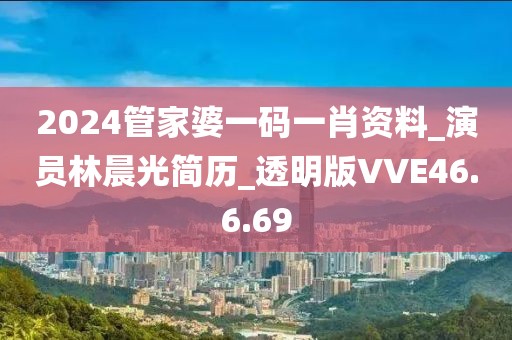 2024管家婆一码一肖资料_演员林晨光简历_透明版VVE46.6.69