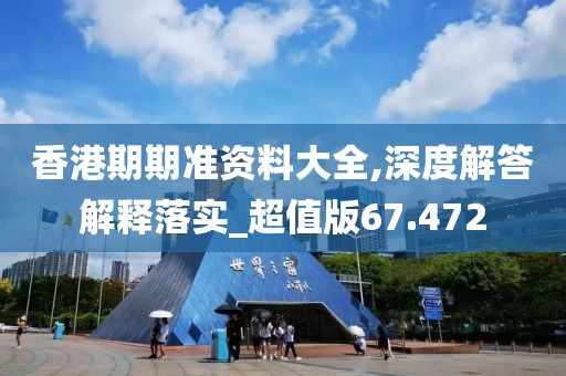 香港期期准资料大全,深度解答解释落实_超值版67.472