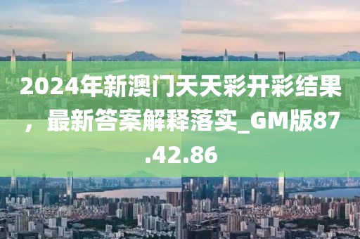 2024年新澳门天天彩开彩结果，最新答案解释落实_GM版87.42.86