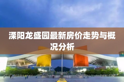 溧阳龙盛园最新房价走势与概况分析