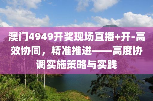 澳门4949开奖现场直播+开-高效协同，精准推进——高度协调实施策略与实践