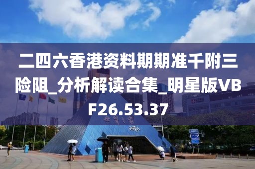 二四六香港资料期期准千附三险阻_分析解读合集_明星版VBF26.53.37