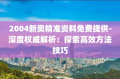 2004新奥精准资料免费提供-深度权威解析：探索高效方法技巧