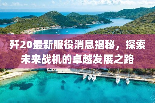 歼20最新服役消息揭秘，探索未来战机的卓越发展之路