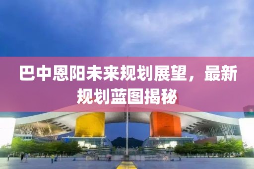 巴中恩阳未来规划展望，最新规划蓝图揭秘