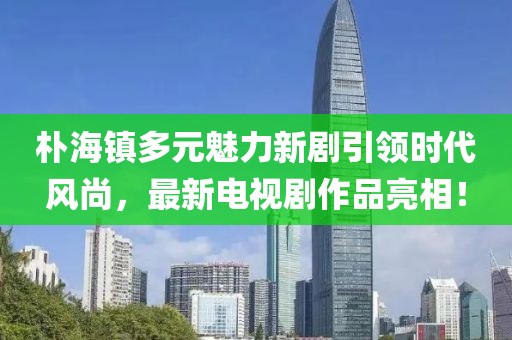 朴海镇多元魅力新剧引领时代风尚，最新电视剧作品亮相！
