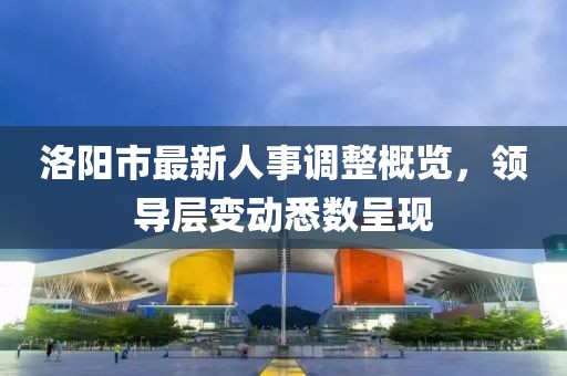 洛阳市最新人事调整概览，领导层变动悉数呈现
