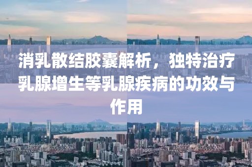 消乳散结胶囊解析，独特治疗乳腺增生等乳腺疾病的功效与作用
