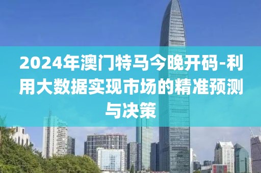 2024年澳门特马今晚开码-利用大数据实现市场的精准预测与决策