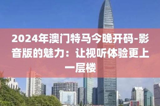 2024年澳门特马今晚开码-影音版的魅力：让视听体验更上一层楼