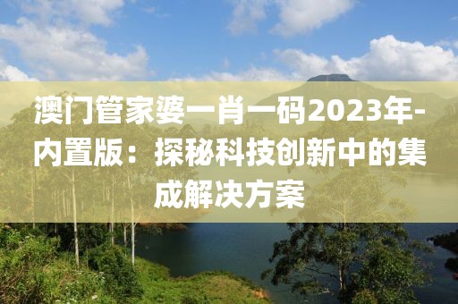 澳门管家婆一肖一码2023年-内置版：探秘科技创新中的集成解决方案