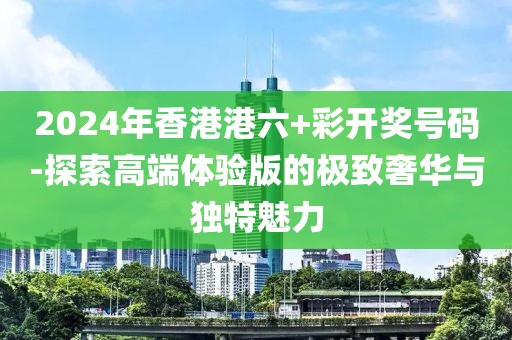 2024年香港港六+彩开奖号码-探索高端体验版的极致奢华与独特魅力