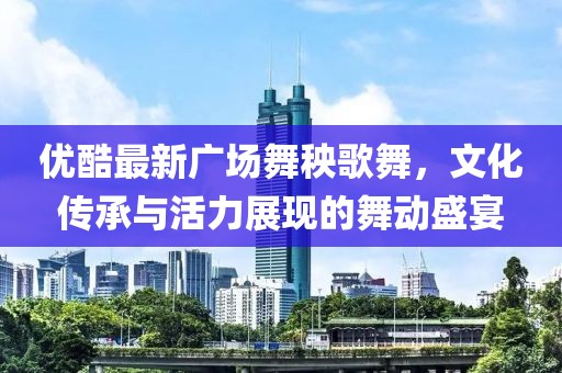 优酷最新广场舞秧歌舞，文化传承与活力展现的舞动盛宴