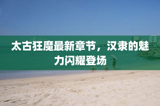 太古狂魔最新章节，汉隶的魅力闪耀登场