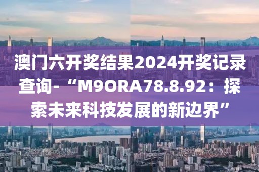 澳门六开奖结果2024开奖记录查询-“M9ORA78.8.92：探索未来科技发展的新边界”