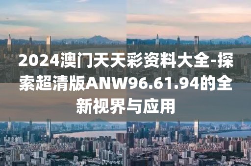 2024澳门天天彩资料大全-探索超清版ANW96.61.94的全新视界与应用