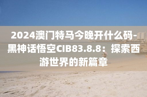 2024澳门特马今晚开什么码-黑神话悟空CIB83.8.8：探索西游世界的新篇章