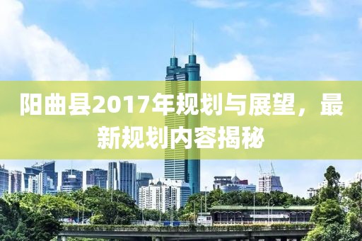 阳曲县2017年规划与展望，最新规划内容揭秘