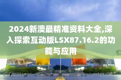 2024新澳最精准资料大全,深入探索互动版LSX87.16.2的功能与应用