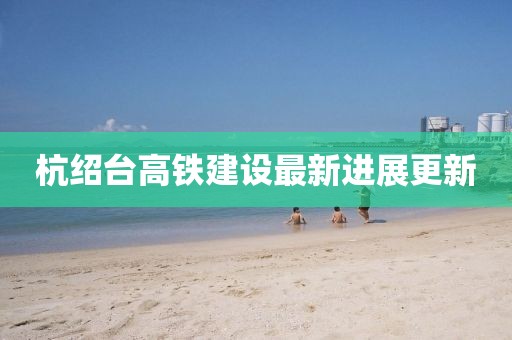 杭绍台高铁建设最新进展更新
