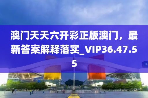 澳门天天六开彩正版澳门，最新答案解释落实_VIP36.47.55