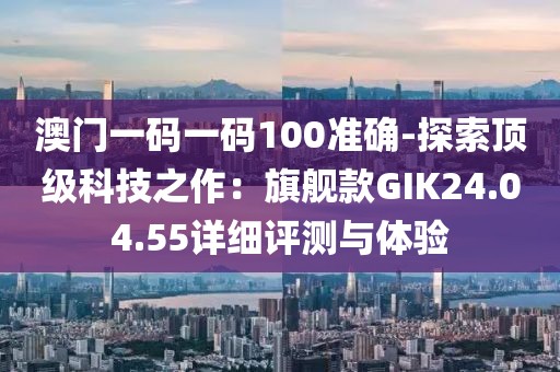 澳门一码一码100准确-探索顶级科技之作：旗舰款GIK24.04.55详细评测与体验