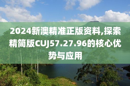 2024新澳精准正版资料,探索精简版CUJ57.27.96的核心优势与应用